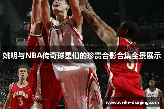 姚明与NBA传奇球星们的珍贵合影合集全景展示