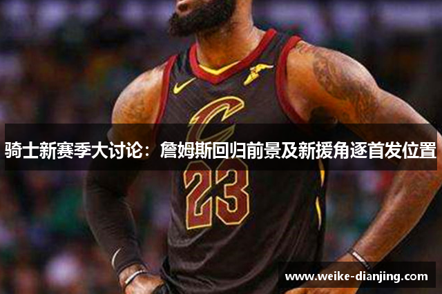 骑士新赛季大讨论：詹姆斯回归前景及新援角逐首发位置