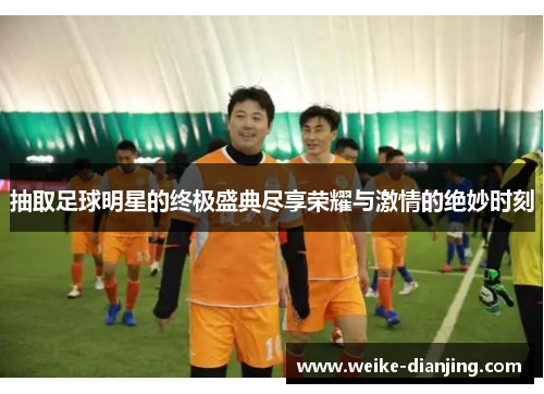 抽取足球明星的终极盛典尽享荣耀与激情的绝妙时刻
