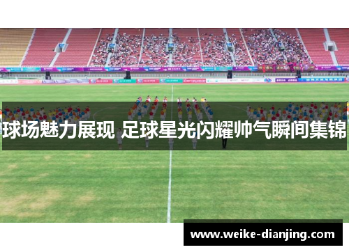球场魅力展现 足球星光闪耀帅气瞬间集锦