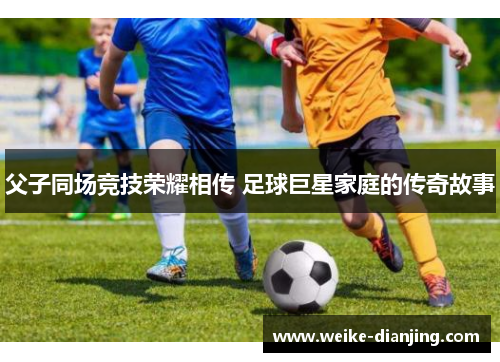 父子同场竞技荣耀相传 足球巨星家庭的传奇故事
