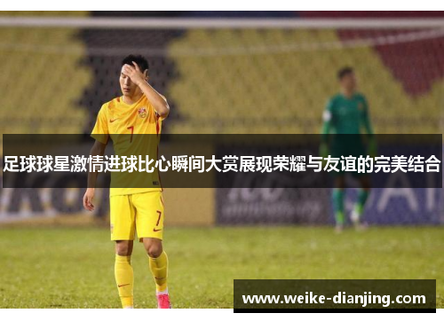 足球球星激情进球比心瞬间大赏展现荣耀与友谊的完美结合